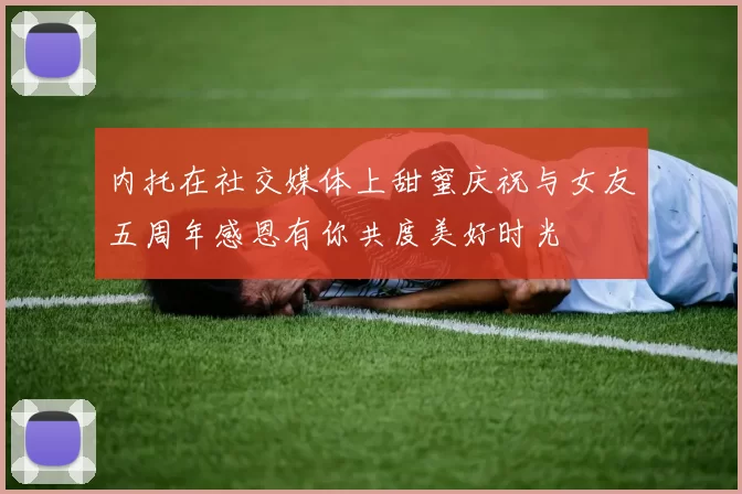 内托在社交媒体上甜蜜庆祝与女友五周年感恩有你共度美好时光