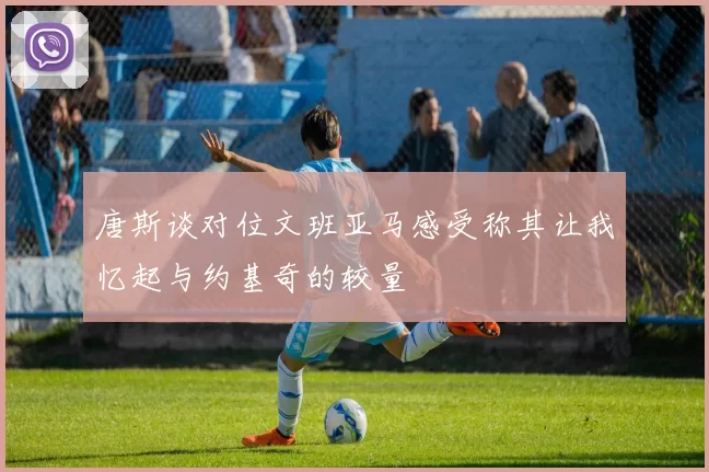 唐斯谈对位文班亚马感受称其让我忆起与约基奇的较量