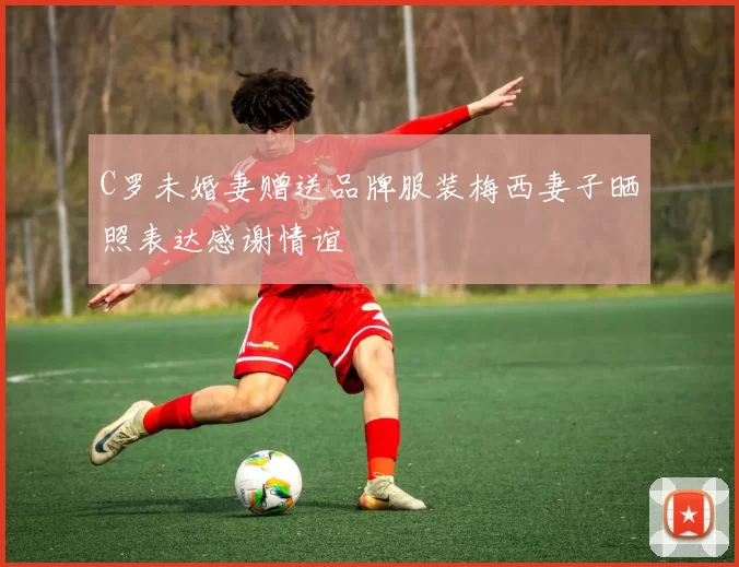 C罗未婚妻赠送品牌服装梅西妻子晒照表达感谢情谊