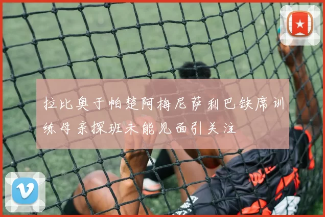 拉比奥于帕楚阿梅尼萨利巴缺席训练母亲探班未能见面引关注
