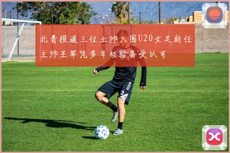 北青报道三位土帅入围U20女足新任主帅王军凭多年经验备受认可