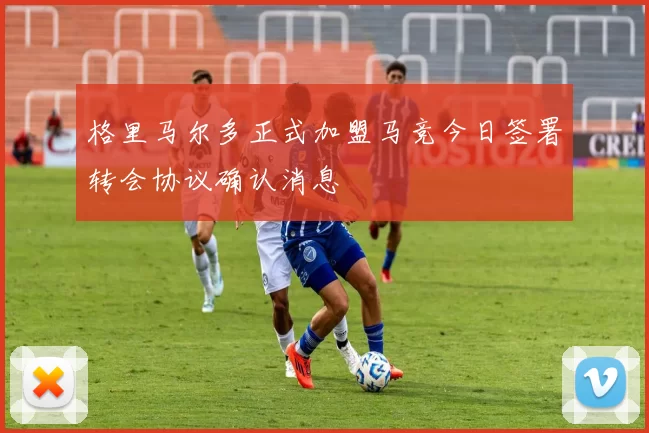 格里马尔多正式加盟马竞今日签署转会协议确认消息